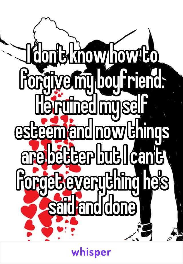 I don't know how to forgive my boyfriend. He ruined my self esteem and now things are better but I can't forget everything he's said and done