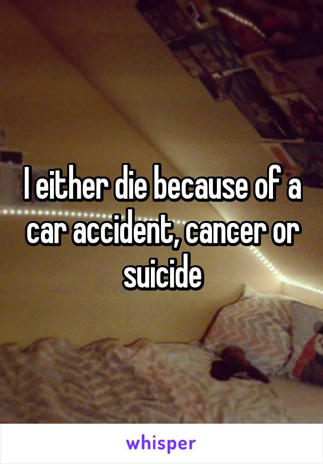 I either die because of a car accident, cancer or suicide