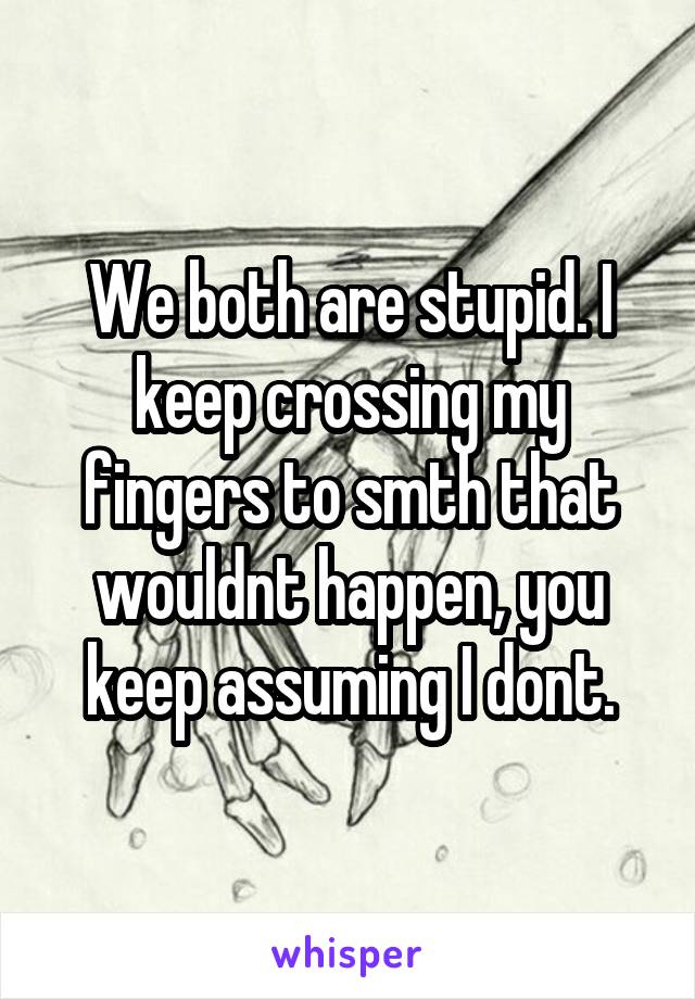 We both are stupid. I keep crossing my fingers to smth that wouldnt happen, you keep assuming I dont.