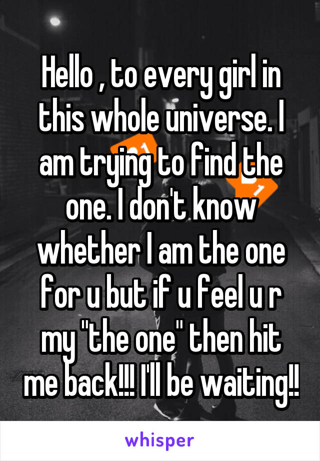 Hello , to every girl in this whole universe. I am trying to find the one. I don't know whether I am the one for u but if u feel u r my "the one" then hit me back!!! I'll be waiting!!