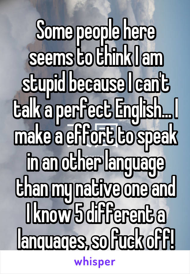 Some people here seems to think I am stupid because I can't talk a perfect English... I make a effort to speak in an other language than my native one and I know 5 different a languages, so fuck off!