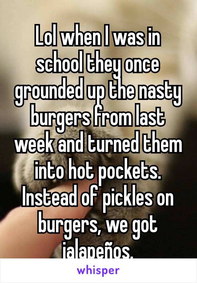 Lol when I was in school they once grounded up the nasty burgers from last week and turned them into hot pockets. Instead of pickles on burgers, we got jalapeños.