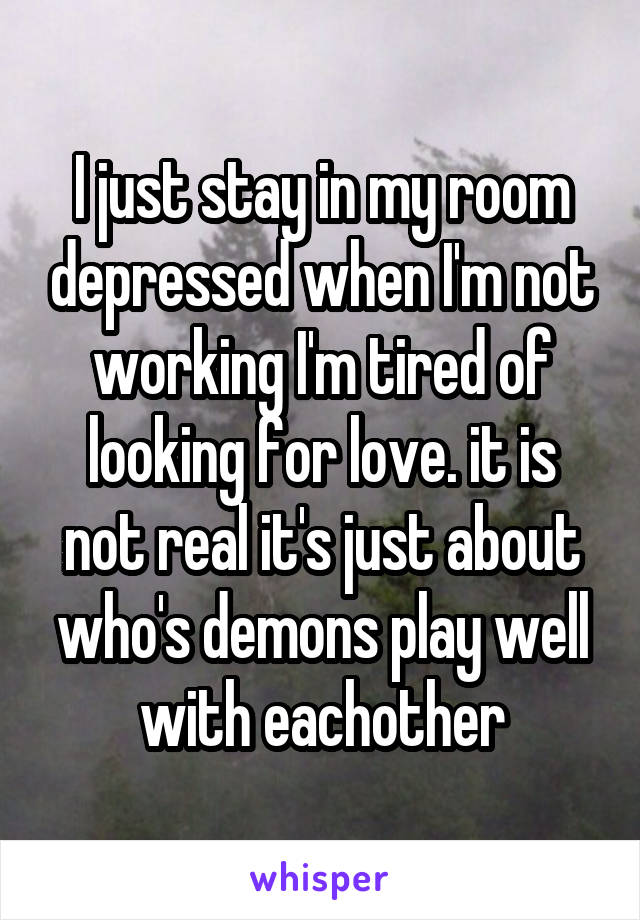 I just stay in my room depressed when I'm not working I'm tired of looking for love. it is not real it's just about who's demons play well with eachother