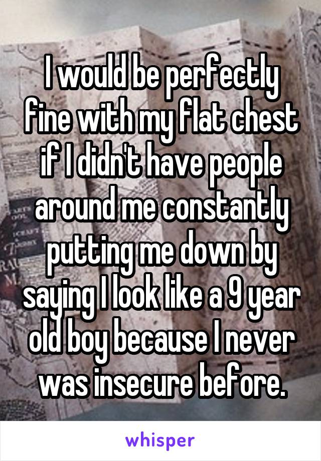 I would be perfectly fine with my flat chest if I didn't have people around me constantly putting me down by saying I look like a 9 year old boy because I never was insecure before.