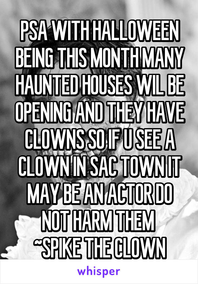 PSA WITH HALLOWEEN BEING THIS MONTH MANY HAUNTED HOUSES WIL BE OPENING AND THEY HAVE CLOWNS SO IF U SEE A CLOWN IN SAC TOWN IT MAY BE AN ACTOR DO NOT HARM THEM 
~SPIKE THE CLOWN