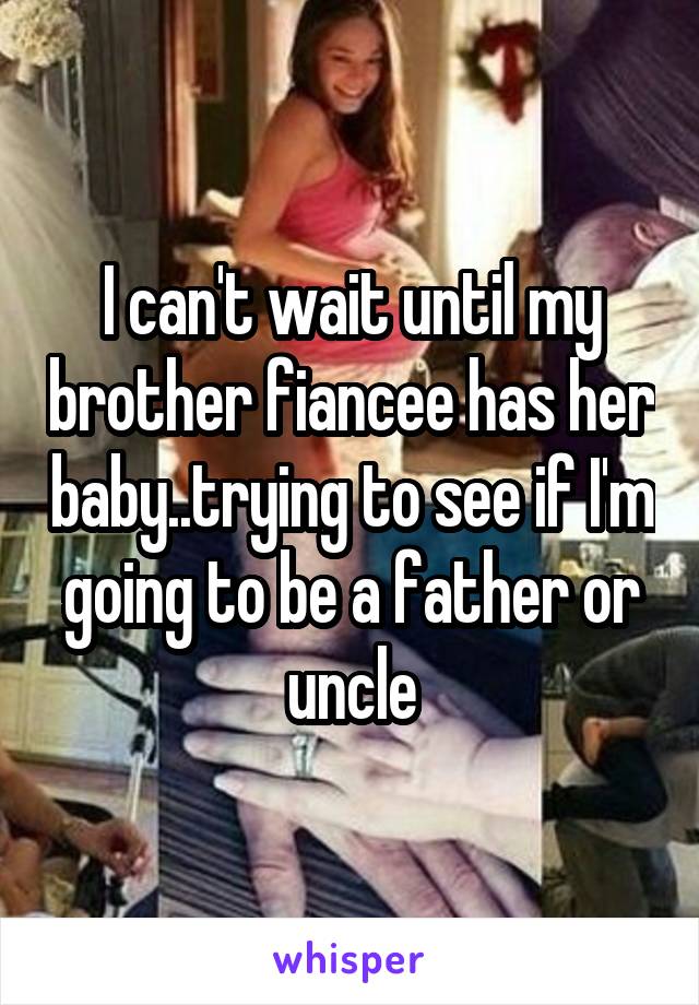 I can't wait until my brother fiancee has her baby..trying to see if I'm going to be a father or uncle