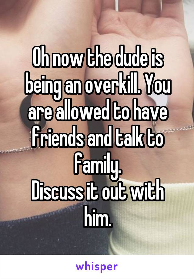 Oh now the dude is being an overkill. You are allowed to have friends and talk to family.
Discuss it out with him.