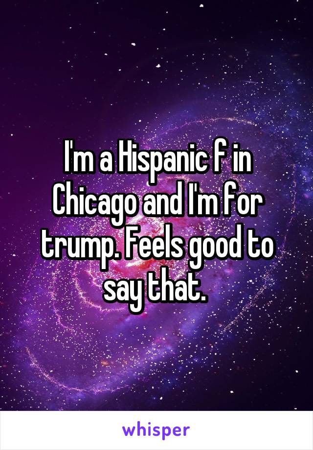 I'm a Hispanic f in Chicago and I'm for trump. Feels good to say that. 