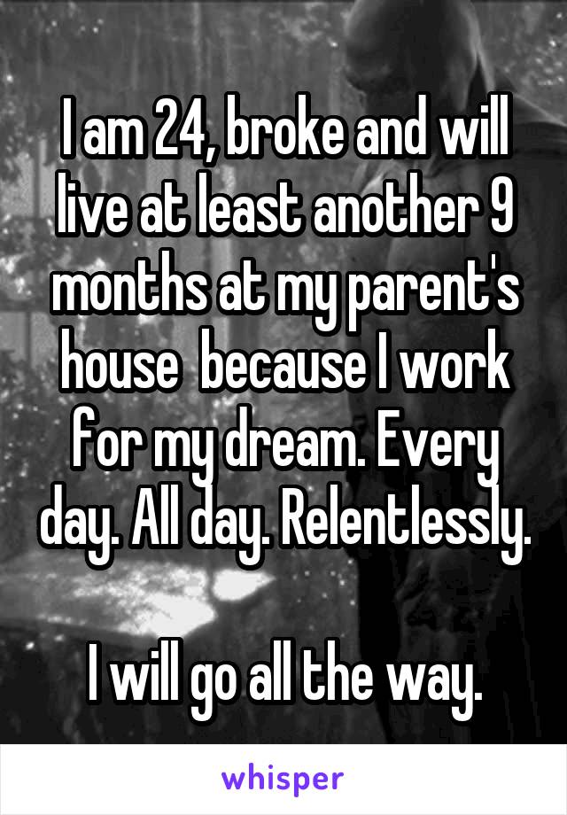 I am 24, broke and will live at least another 9 months at my parent's house  because I work for my dream. Every day. All day. Relentlessly.

I will go all the way.