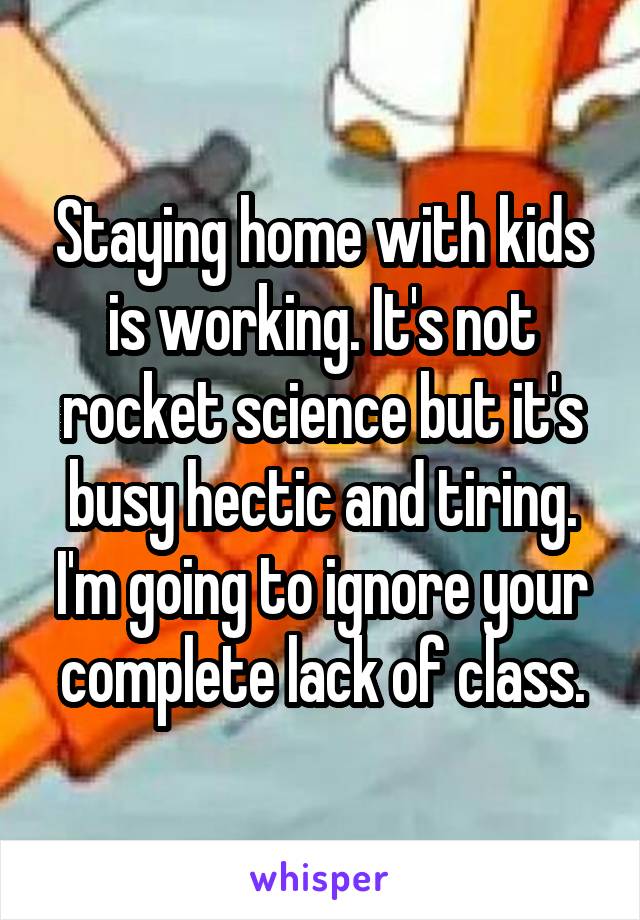 Staying home with kids is working. It's not rocket science but it's busy hectic and tiring. I'm going to ignore your complete lack of class.