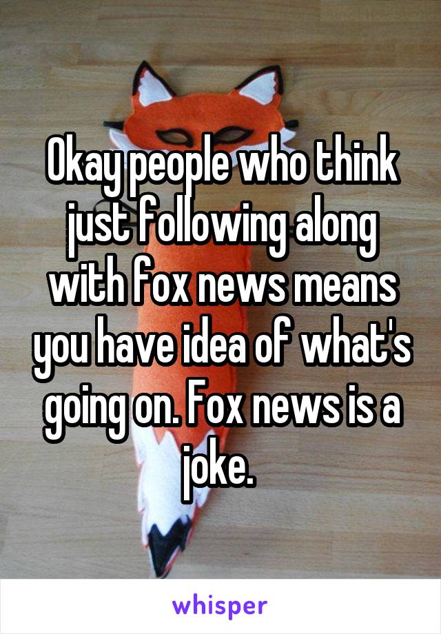 Okay people who think just following along with fox news means you have idea of what's going on. Fox news is a joke. 