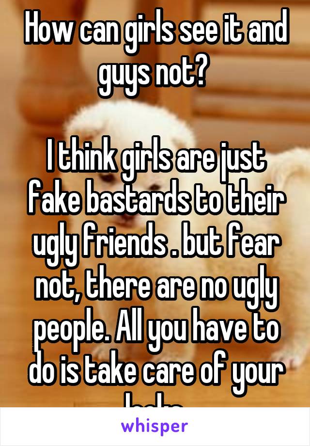 How can girls see it and guys not? 

I think girls are just fake bastards to their ugly friends . but fear not, there are no ugly people. All you have to do is take care of your looks.