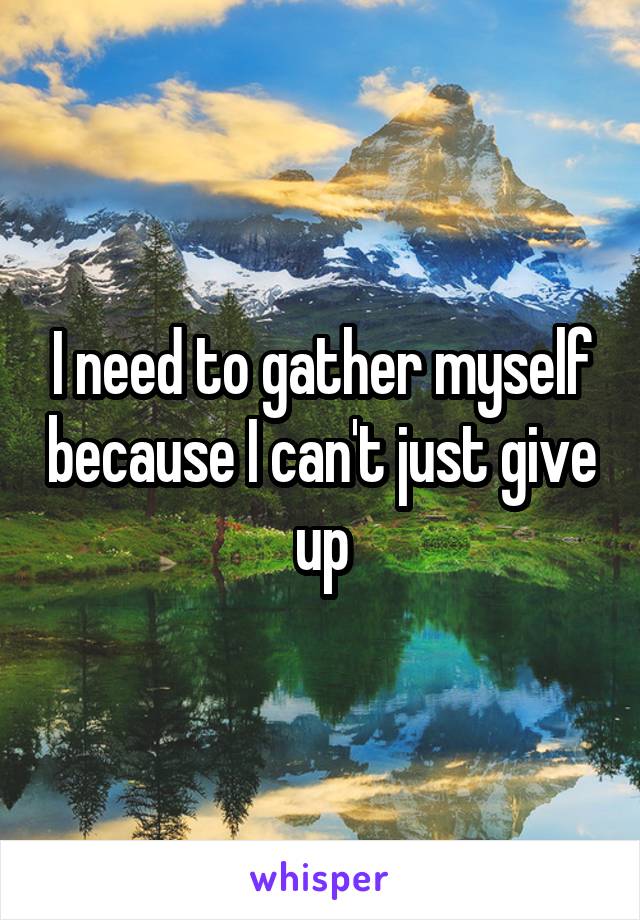 I need to gather myself because I can't just give up