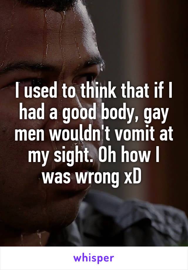 I used to think that if I had a good body, gay men wouldn't vomit at my sight. Oh how I was wrong xD 