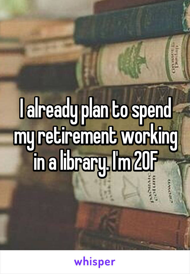 I already plan to spend my retirement working in a library. I'm 20F