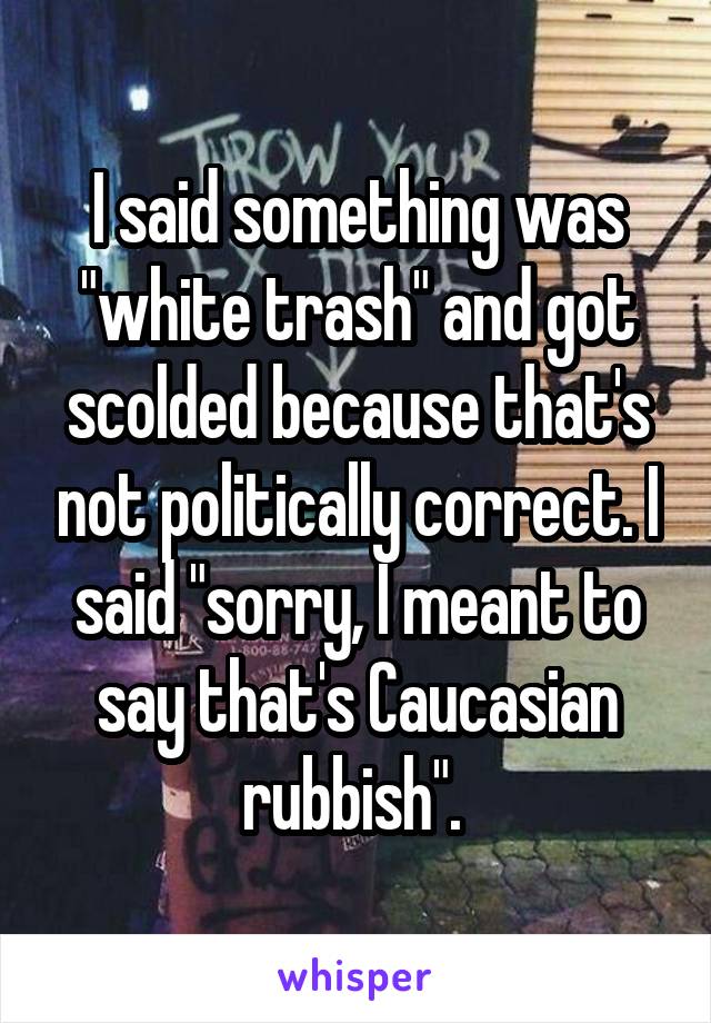I said something was "white trash" and got scolded because that's not politically correct. I said "sorry, I meant to say that's Caucasian rubbish". 