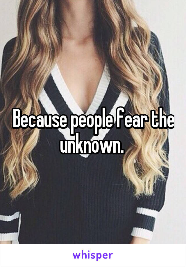 Because people fear the unknown. 