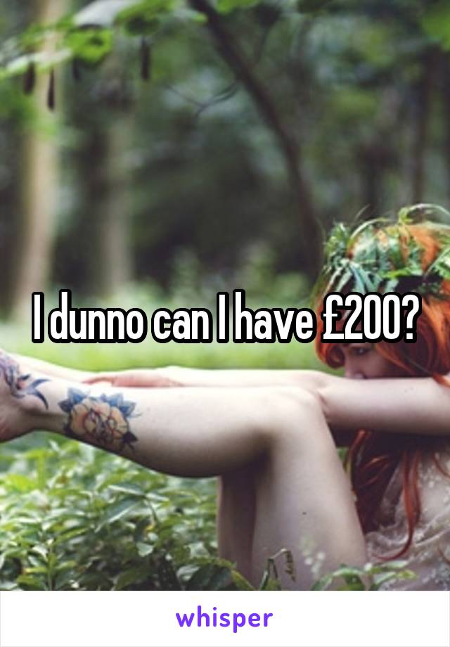 I dunno can I have £200?