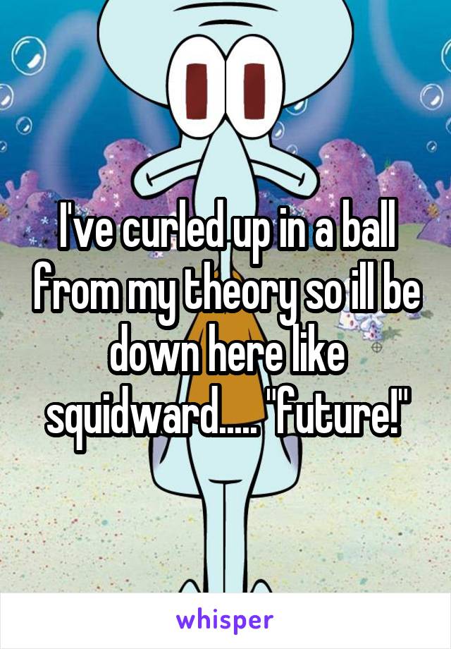 I've curled up in a ball from my theory so ill be down here like squidward..... "future!"