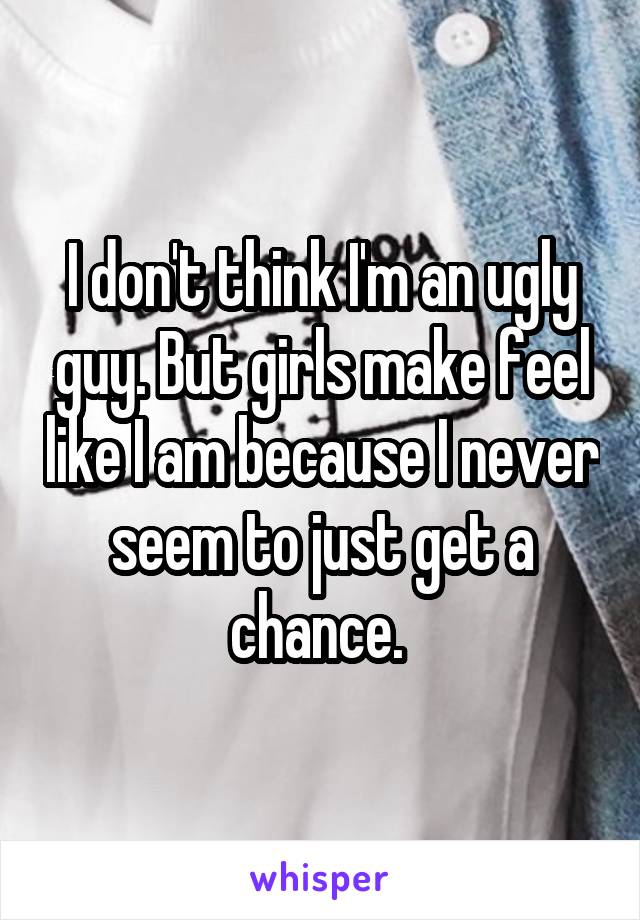 I don't think I'm an ugly guy. But girls make feel like I am because I never seem to just get a chance. 