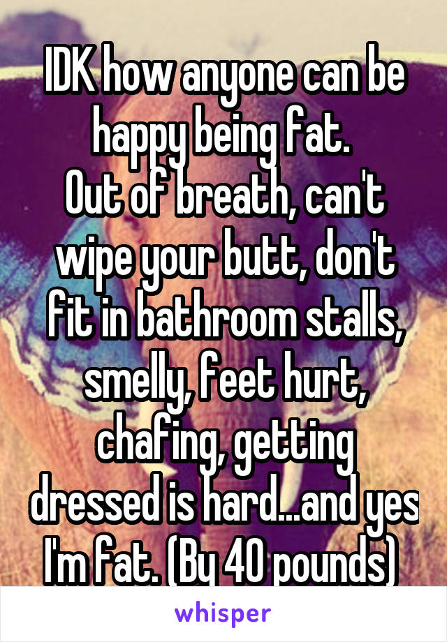 IDK how anyone can be happy being fat. 
Out of breath, can't wipe your butt, don't fit in bathroom stalls, smelly, feet hurt, chafing, getting dressed is hard...and yes I'm fat. (By 40 pounds) 