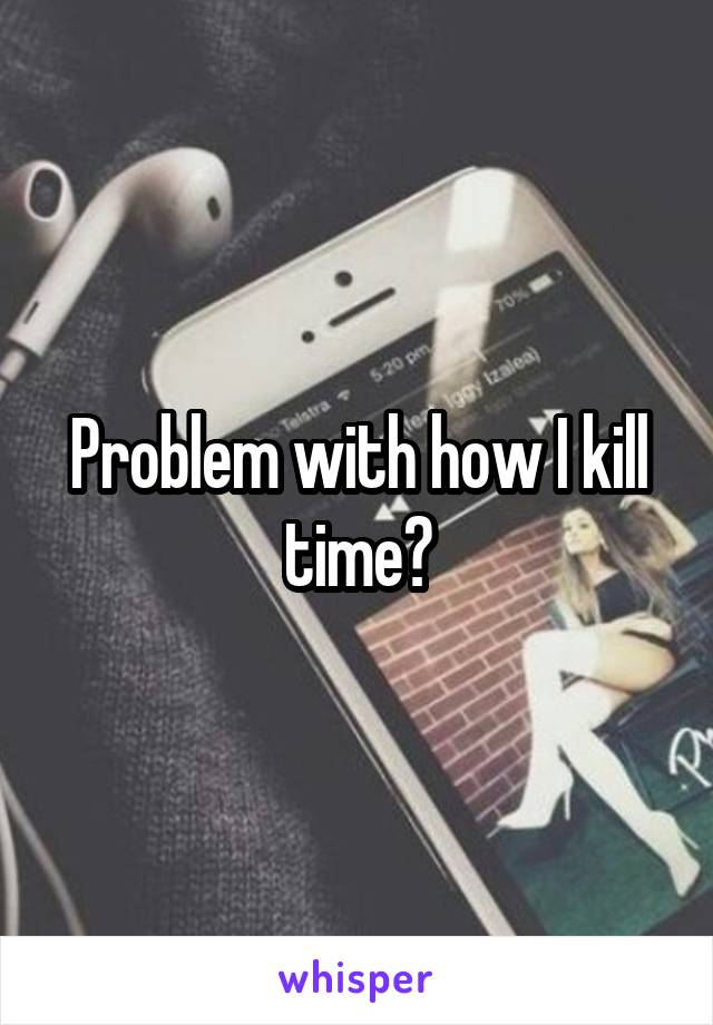 Problem with how I kill time?