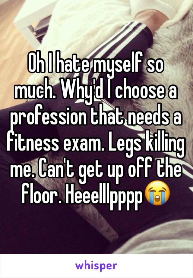 Oh I hate myself so much. Why'd I choose a profession that needs a fitness exam. Legs killing me. Can't get up off the floor. Heeelllpppp😭