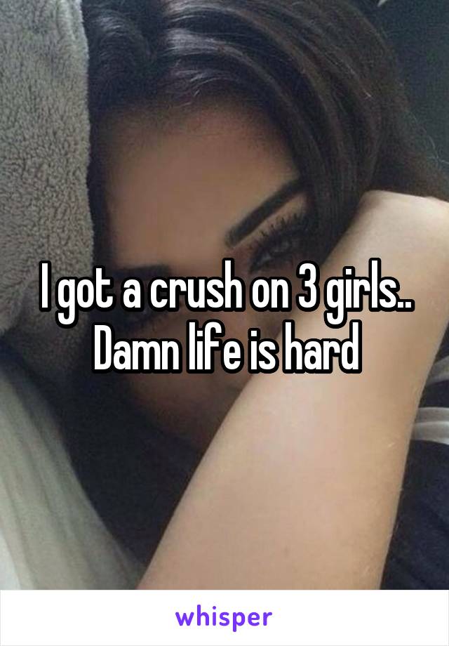 I got a crush on 3 girls..
Damn life is hard