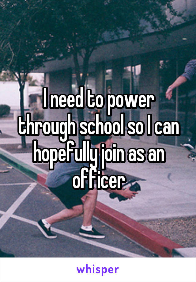 I need to power through school so I can hopefully join as an officer