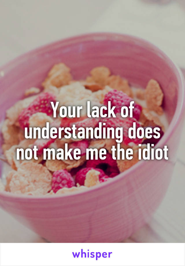 Your lack of understanding does not make me the idiot
