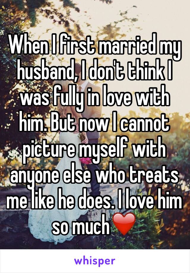 When I first married my husband, I don't think I was fully in love with him. But now I cannot picture myself with anyone else who treats me like he does. I love him so much❤️