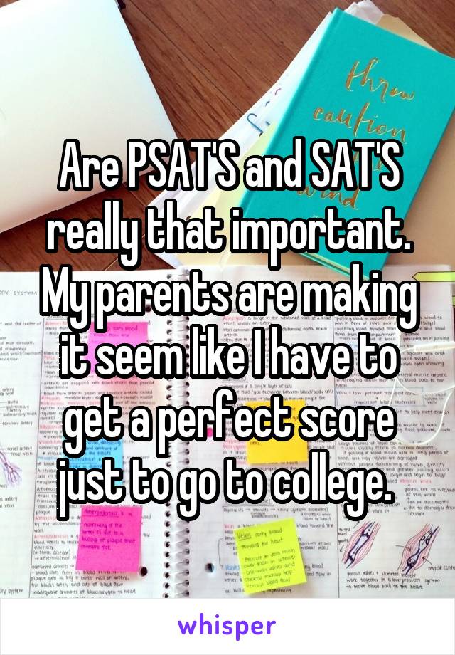 Are PSAT'S and SAT'S really that important. My parents are making it seem like I have to get a perfect score just to go to college. 