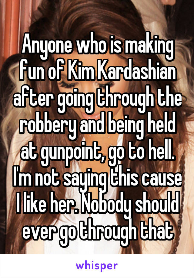 Anyone who is making fun of Kim Kardashian after going through the robbery and being held at gunpoint, go to hell. I'm not saying this cause I like her. Nobody should ever go through that