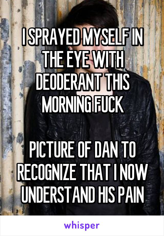 I SPRAYED MYSELF IN THE EYE WITH DEODERANT THIS MORNING FUCK

PICTURE OF DAN TO RECOGNIZE THAT I NOW UNDERSTAND HIS PAIN