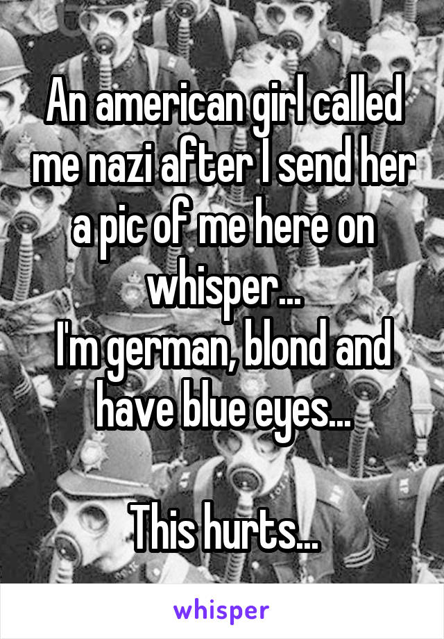 An american girl called me nazi after I send her a pic of me here on whisper...
I'm german, blond and have blue eyes...

This hurts...