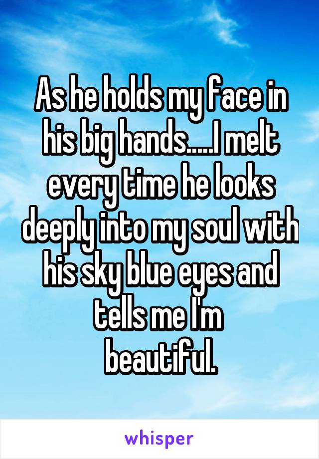 As he holds my face in his big hands.....I melt every time he looks deeply into my soul with his sky blue eyes and tells me I'm 
beautiful.