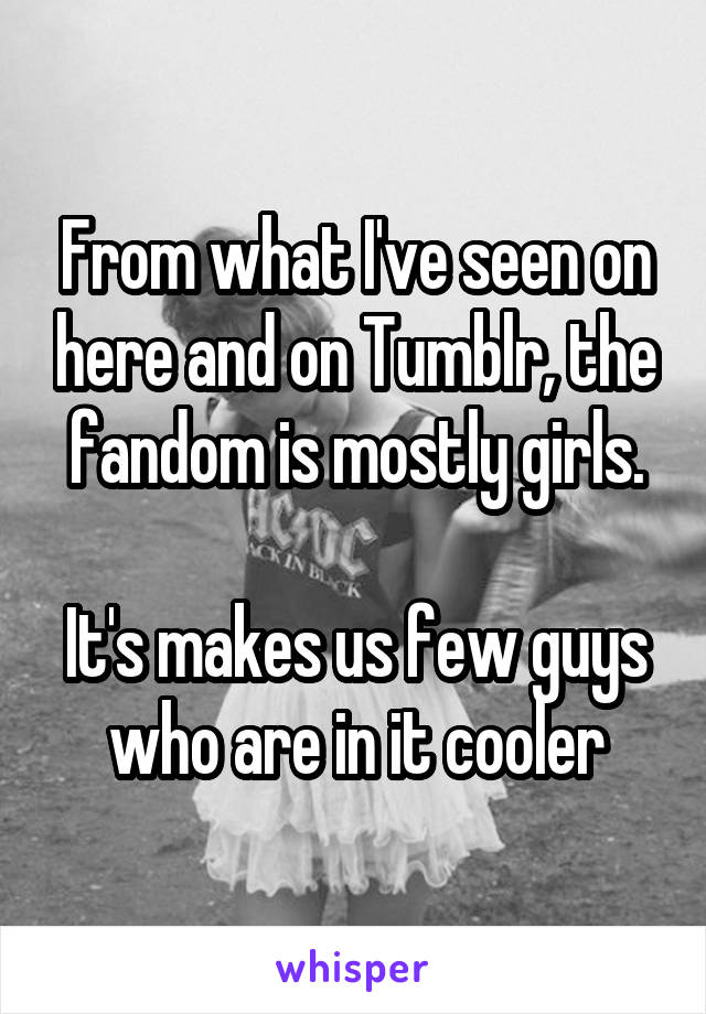 From what I've seen on here and on Tumblr, the fandom is mostly girls.

It's makes us few guys who are in it cooler