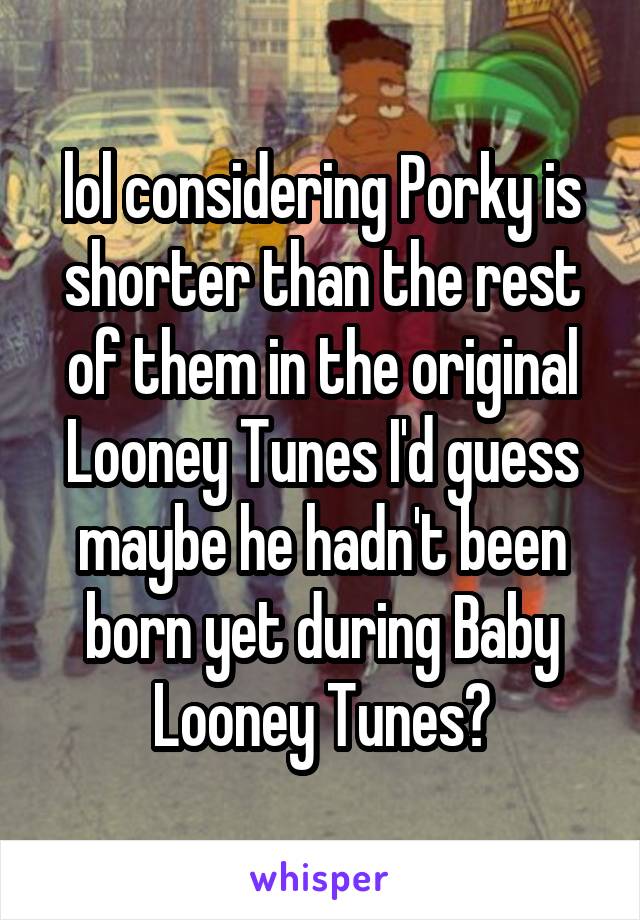 lol considering Porky is shorter than the rest of them in the original Looney Tunes I'd guess maybe he hadn't been born yet during Baby Looney Tunes?