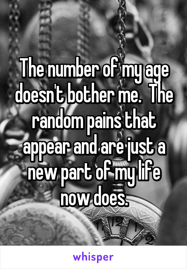 The number of my age doesn't bother me.  The random pains that appear and are just a new part of my life now does.