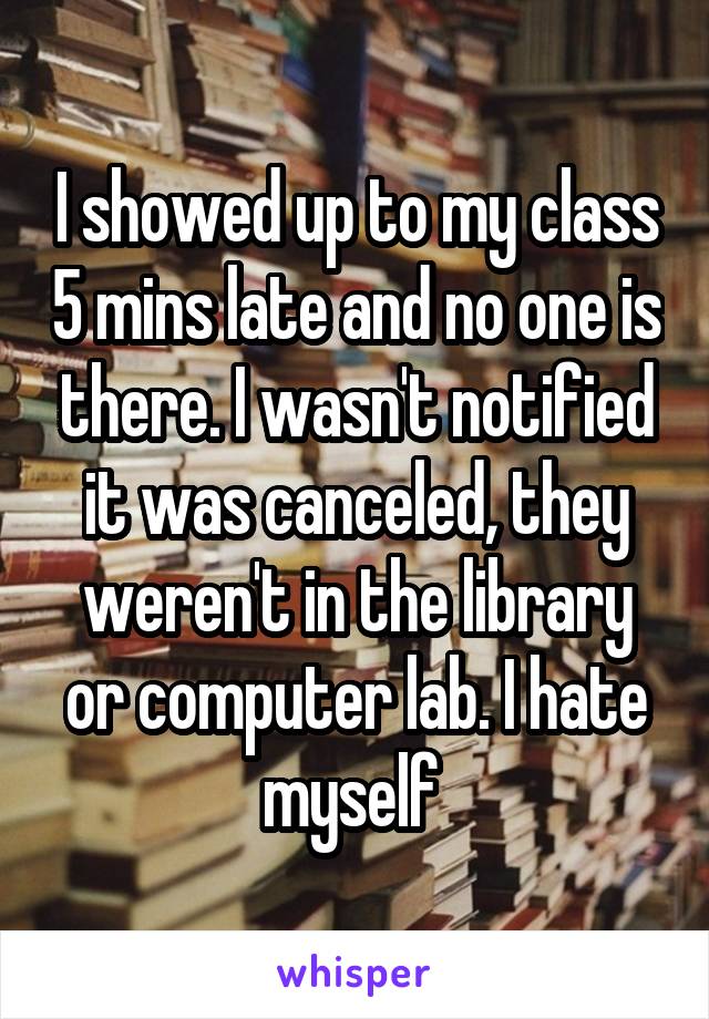 I showed up to my class 5 mins late and no one is there. I wasn't notified it was canceled, they weren't in the library or computer lab. I hate myself 