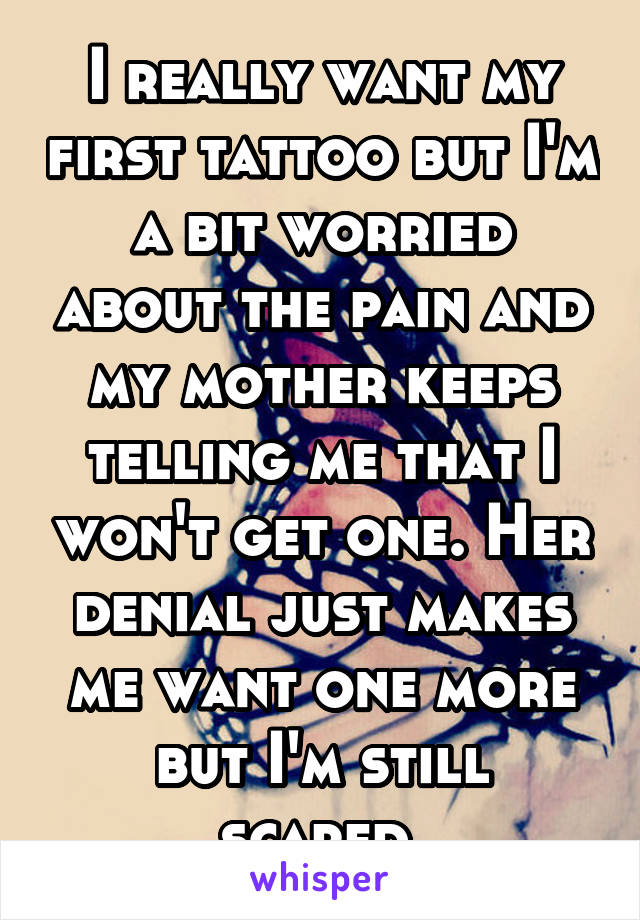 I really want my first tattoo but I'm a bit worried about the pain and my mother keeps telling me that I won't get one. Her denial just makes me want one more but I'm still scared.