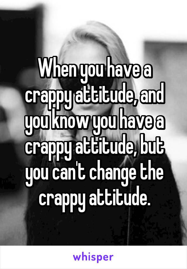 When you have a crappy attitude, and you know you have a crappy attitude, but you can't change the crappy attitude.