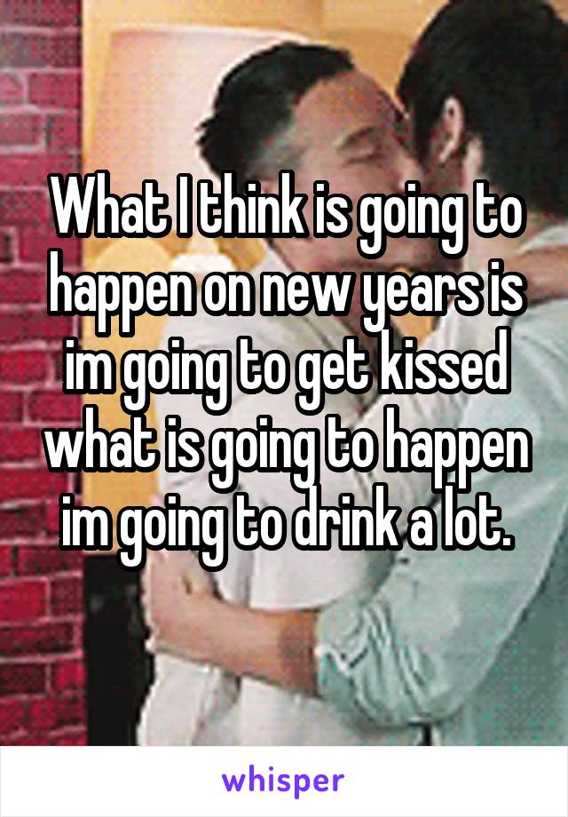 What I think is going to happen on new years is im going to get kissed what is going to happen im going to drink a lot.
