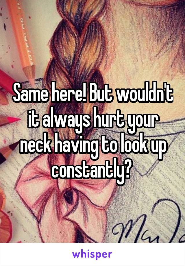 Same here! But wouldn't it always hurt your neck having to look up constantly? 