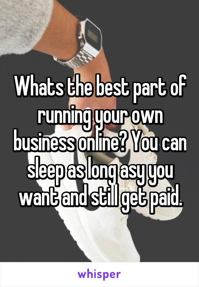 Whats the best part of running your own business online? You can sleep as long asy you want and still get paid.