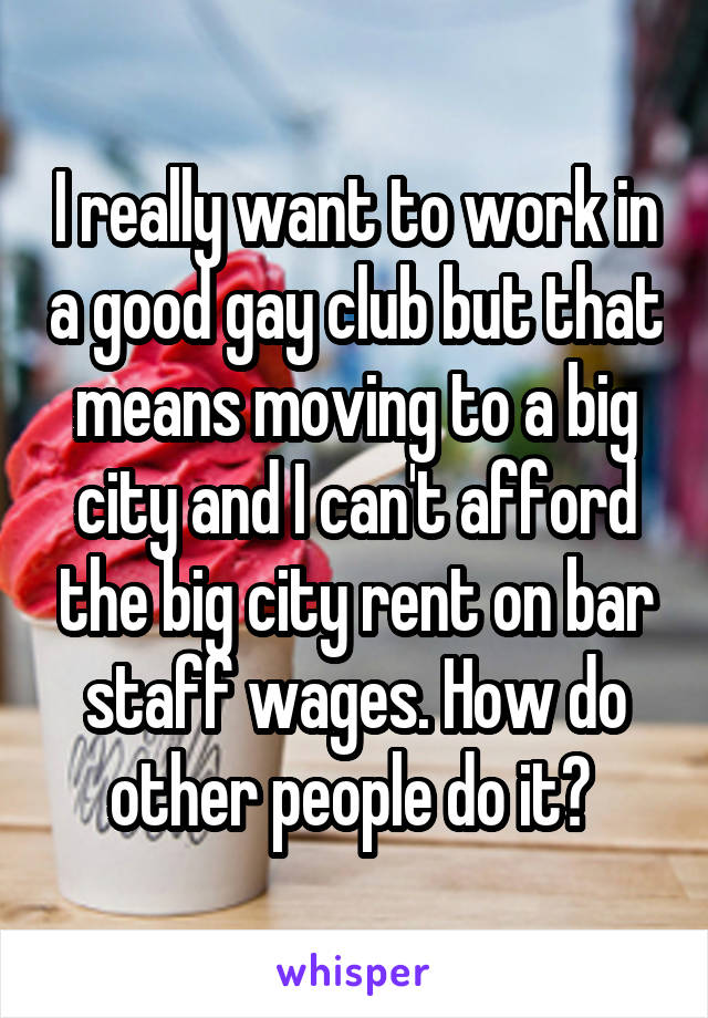 I really want to work in a good gay club but that means moving to a big city and I can't afford the big city rent on bar staff wages. How do other people do it? 