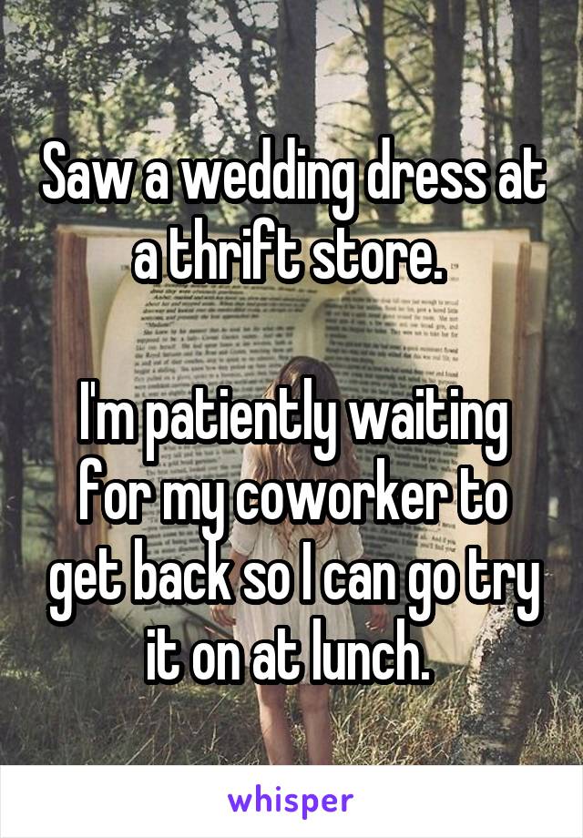 Saw a wedding dress at a thrift store. 

I'm patiently waiting for my coworker to get back so I can go try it on at lunch. 