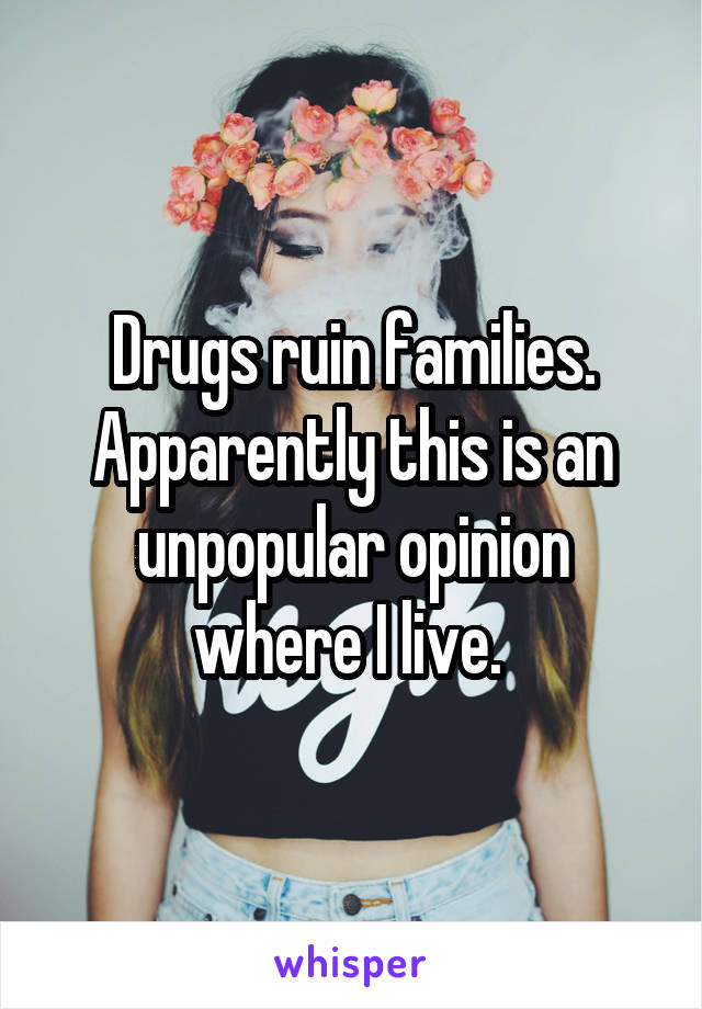 Drugs ruin families. Apparently this is an unpopular opinion where I live. 