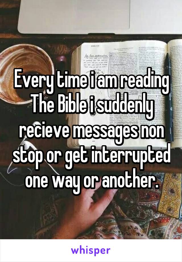 Every time i am reading The Bible i suddenly recieve messages non stop or get interrupted one way or another.