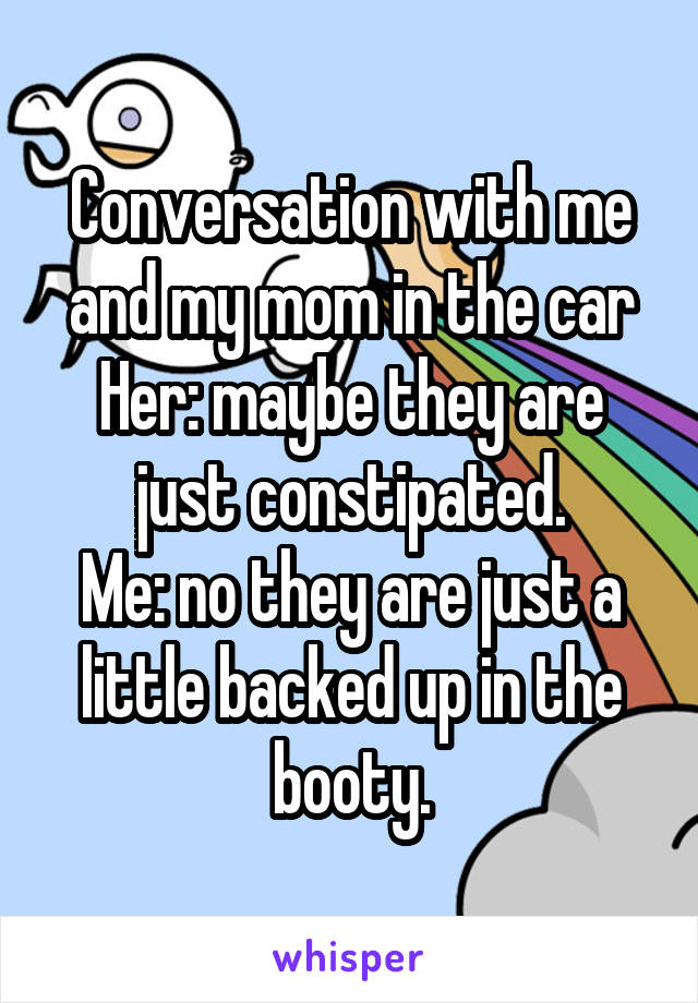Conversation with me and my mom in the car
Her: maybe they are just constipated.
Me: no they are just a little backed up in the booty.